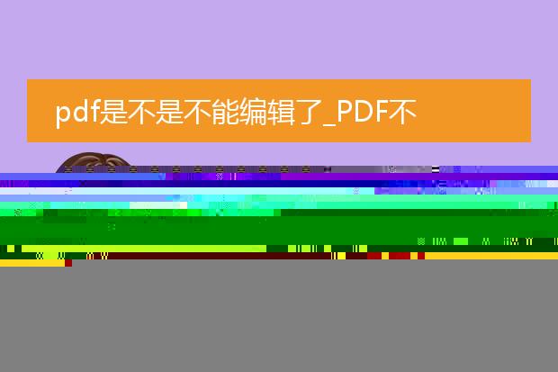 pdf是不是不能编辑了_pdf无法编辑?背后的真相
