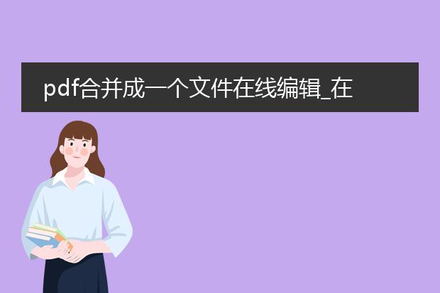pdf合并成一个文件在线编辑_在线pdf合并后编辑:便捷操作指南